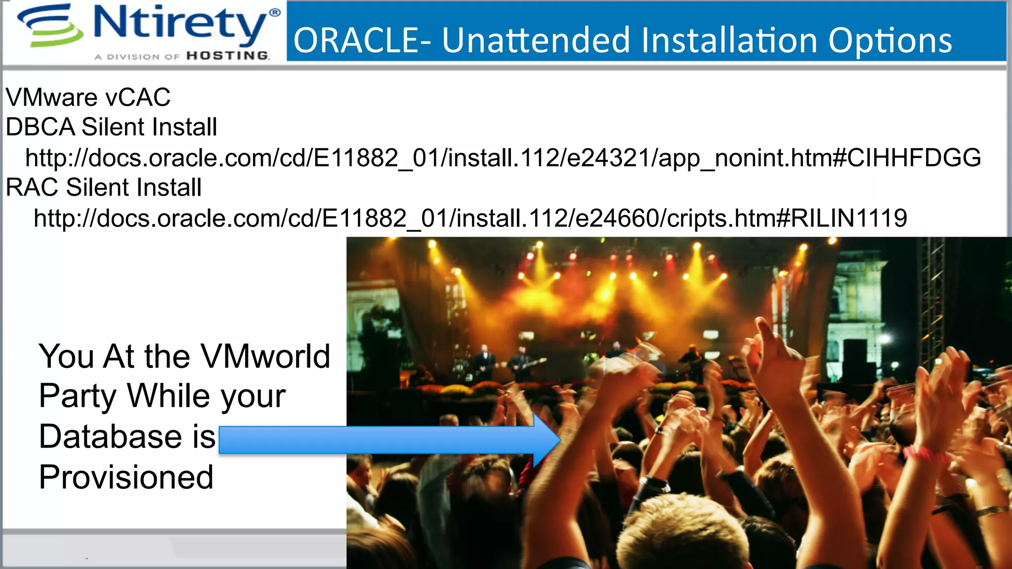 ORACLE-­‐	
  Unaxended	
  InstallaSon	
  OpSons	
  
You At the VMworld
Party While your
Database is
Provisioned
VMware vCAC
DBCA Silent Install
http://docs.oracle.com/cd/E11882_01/install.112/e24321/app_nonint.htm#CIHHFDGG
RAC Silent Install
http://docs.oracle.com/cd/E11882_01/install.112/e24660/cripts.htm#RILIN1119
 