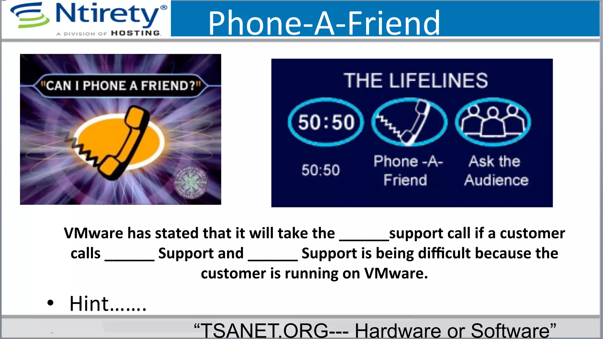 Phone-­‐A-­‐Friend	
  
VMware	
  has	
  stated	
  that	
  it	
  will	
  take	
  the	
  ______support	
  call	
  if	
  a	
  customer	
  
calls	
  ______	
  Support	
  and	
  ______	
  Support	
  is	
  being	
  diﬃcult	
  because	
  the	
  
customer	
  is	
  running	
  on	
  VMware.	
  
•  Hint…….	
  	
  	
  	
  	
  
“TSANET.ORG--- Hardware or Software”
 