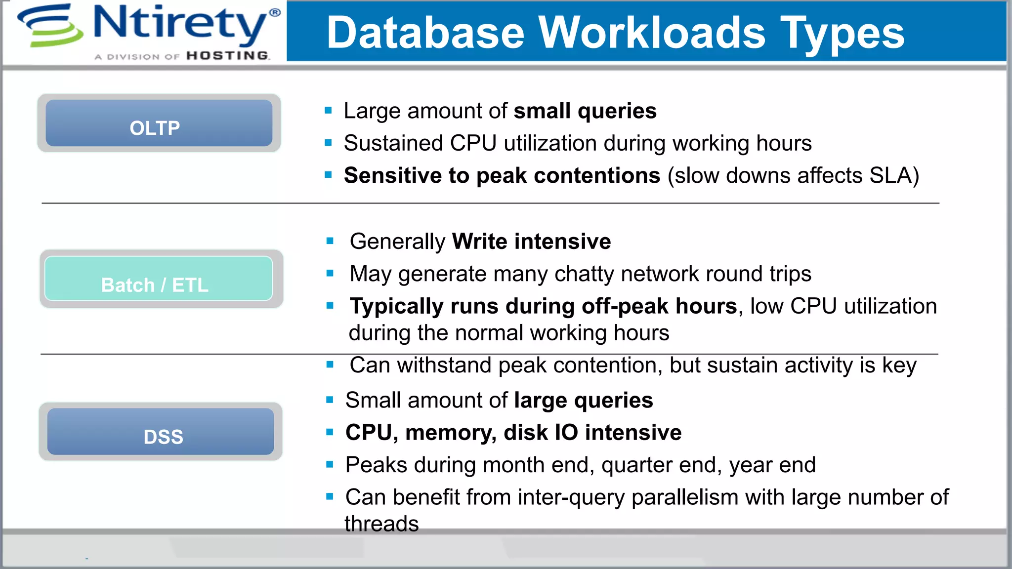 OLTP
§  Large amount of small queries
§  Sustained CPU utilization during working hours
§  Sensitive to peak contentions (slow downs affects SLA)
§  Generally Write intensive
§  May generate many chatty network round trips
§  Typically runs during off-peak hours, low CPU utilization
during the normal working hours
§  Can withstand peak contention, but sustain activity is key
Batch / ETL
Database Workloads Types
DSS
§  Small amount of large queries
§  CPU, memory, disk IO intensive
§  Peaks during month end, quarter end, year end
§  Can benefit from inter-query parallelism with large number of
threads
 