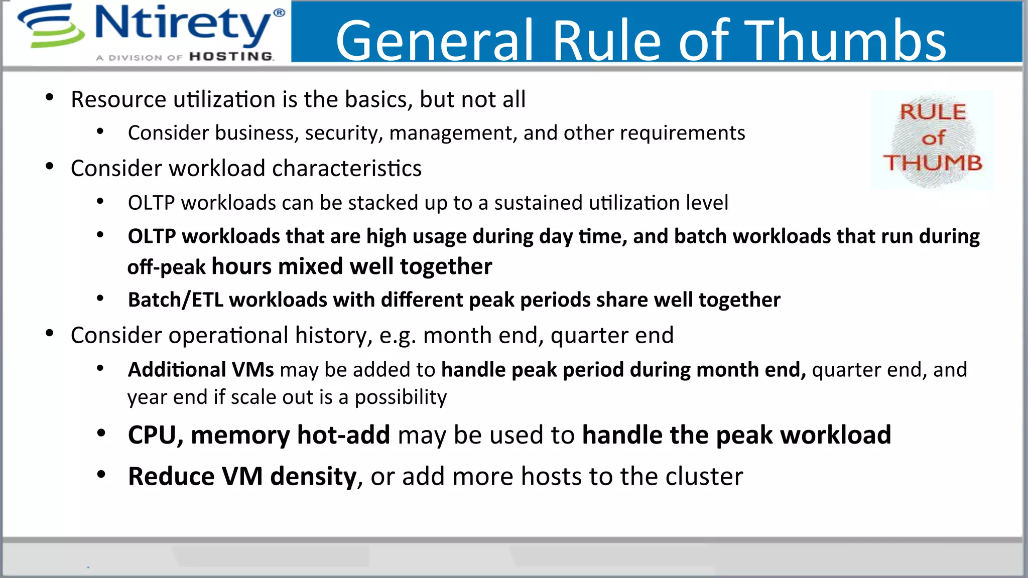 General	
  Rule	
  of	
  Thumbs	
  
•  Resource	
  uSlizaSon	
  is	
  the	
  basics,	
  but	
  not	
  all	
  
•  Consider	
  business,	
  security,	
  management,	
  and	
  other	
  requirements	
  
•  Consider	
  workload	
  characterisScs	
  	
  
•  OLTP	
  workloads	
  can	
  be	
  stacked	
  up	
  to	
  a	
  sustained	
  uSlizaSon	
  level	
  
•  OLTP	
  workloads	
  that	
  are	
  high	
  usage	
  during	
  day	
  Ame,	
  and	
  batch	
  workloads	
  that	
  run	
  during	
  
oﬀ-­‐peak	
  hours	
  mixed	
  well	
  together	
  
•  Batch/ETL	
  workloads	
  with	
  diﬀerent	
  peak	
  periods	
  share	
  well	
  together	
  
•  Consider	
  operaSonal	
  history,	
  e.g.	
  month	
  end,	
  quarter	
  end	
  
•  AddiAonal	
  VMs	
  may	
  be	
  added	
  to	
  handle	
  peak	
  period	
  during	
  month	
  end,	
  quarter	
  end,	
  and	
  
year	
  end	
  if	
  scale	
  out	
  is	
  a	
  possibility	
  
•  CPU,	
  memory	
  hot-­‐add	
  may	
  be	
  used	
  to	
  handle	
  the	
  peak	
  workload	
  
•  Reduce	
  VM	
  density,	
  or	
  add	
  more	
  hosts	
  to	
  the	
  cluster	
  
 
