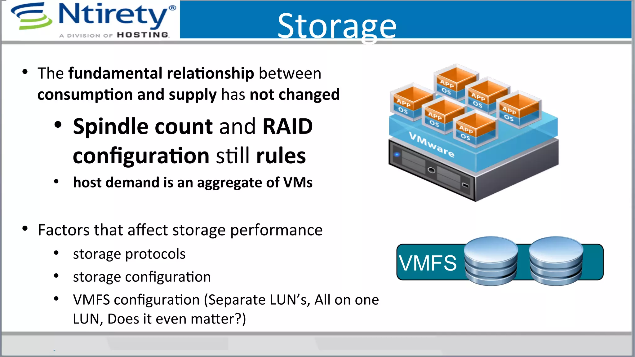 Storage	
  
•  The	
  fundamental	
  relaAonship	
  between	
  
consumpAon	
  and	
  supply	
  has	
  not	
  changed	
  
•  Spindle	
  count	
  and	
  RAID	
  
conﬁguraAon	
  sSll	
  rules	
  
•  host	
  demand	
  is	
  an	
  aggregate	
  of	
  VMs	
  
•  Factors	
  that	
  aﬀect	
  storage	
  performance	
  	
  
•  storage	
  protocols	
  
•  storage	
  conﬁguraSon	
  
•  VMFS	
  conﬁguraSon	
  (Separate	
  LUN’s,	
  All	
  on	
  one	
  
LUN,	
  Does	
  it	
  even	
  maxer?)	
  
VMFS
 