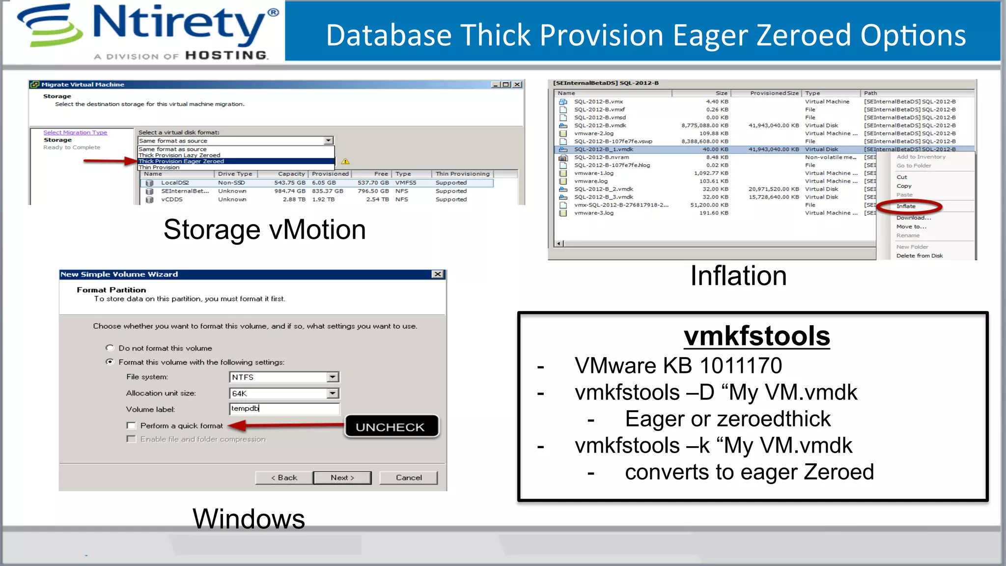 Database	
  Thick	
  Provision	
  Eager	
  Zeroed	
  OpSons	
  
Inflation
Storage vMotion
Windows
vmkfstools
-  VMware KB 1011170
-  vmkfstools –D “My VM.vmdk
-  Eager or zeroedthick
-  vmkfstools –k “My VM.vmdk
-  converts to eager Zeroed
 