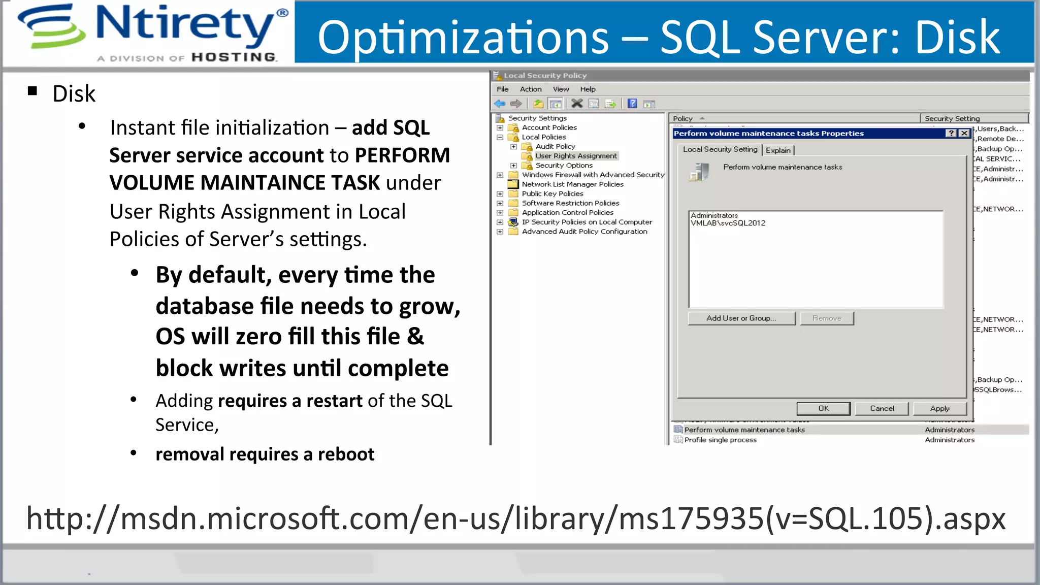 OpSmizaSons	
  –	
  SQL	
  Server:	
  Disk	
  
§  Disk	
  
•  Instant	
  ﬁle	
  iniSalizaSon	
  –	
  add	
  SQL	
  
Server	
  service	
  account	
  to	
  PERFORM	
  
VOLUME	
  MAINTAINCE	
  TASK	
  under	
  
User	
  Rights	
  Assignment	
  in	
  Local	
  
Policies	
  of	
  Server’s	
  seongs.	
  
•  By	
  default,	
  every	
  Ame	
  the	
  
database	
  ﬁle	
  needs	
  to	
  grow,	
  
OS	
  will	
  zero	
  ﬁll	
  this	
  ﬁle	
  &	
  
block	
  writes	
  unAl	
  complete	
  
•  Adding	
  requires	
  a	
  restart	
  of	
  the	
  SQL	
  
Service,	
  	
  
•  removal	
  requires	
  a	
  reboot	
  
hxp://msdn.microsoU.com/en-­‐us/library/ms175935(v=SQL.105).aspx	
  
 