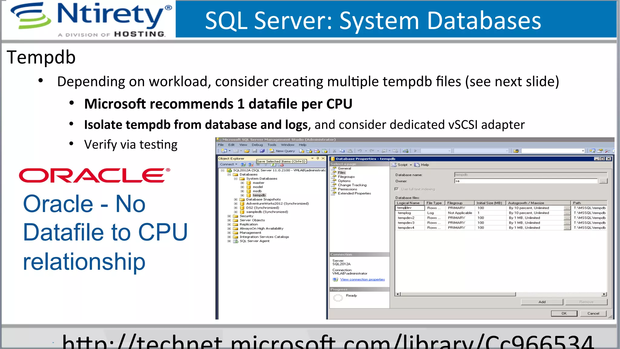 SQL	
  Server:	
  System	
  Databases	
  
Tempdb	
  
•  Depending	
  on	
  workload,	
  consider	
  creaSng	
  mulSple	
  tempdb	
  ﬁles	
  (see	
  next	
  slide)	
  
•  Microson	
  recommends	
  1	
  dataﬁle	
  per	
  CPU	
  	
  
•  Isolate	
  tempdb	
  from	
  database	
  and	
  logs,	
  and	
  consider	
  dedicated	
  vSCSI	
  adapter	
  
•  Verify	
  via	
  tesSng	
  
Oracle - No
Datafile to CPU
relationship
 