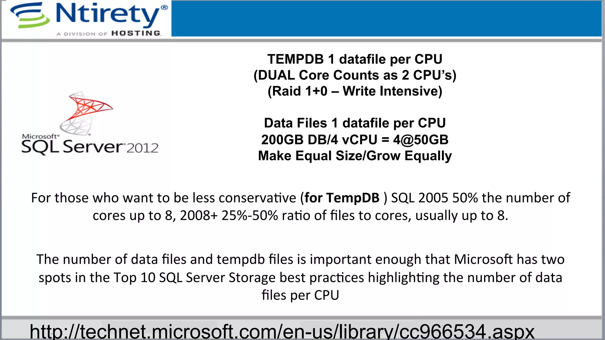 For	
  those	
  who	
  want	
  to	
  be	
  less	
  conservaSve	
  (for	
  TempDB	
  )	
  SQL	
  2005	
  50%	
  the	
  number	
  of	
  
cores	
  up	
  to	
  8,	
  2008+	
  25%-­‐50%	
  raSo	
  of	
  ﬁles	
  to	
  cores,	
  usually	
  up	
  to	
  8.	
  
	
  
The	
  number	
  of	
  data	
  ﬁles	
  and	
  tempdb	
  ﬁles	
  is	
  important	
  enough	
  that	
  MicrosoU	
  has	
  two	
  
spots	
  in	
  the	
  Top	
  10	
  SQL	
  Server	
  Storage	
  best	
  pracSces	
  highlighSng	
  the	
  number	
  of	
  data	
  
ﬁles	
  per	
  CPU	
  	
  
TEMPDB 1 datafile per CPU
(DUAL Core Counts as 2 CPU’s)
(Raid 1+0 – Write Intensive)
Data Files 1 datafile per CPU
200GB DB/4 vCPU = 4@50GB
Make Equal Size/Grow Equally
http://technet.microsoft.com/en-us/library/cc966534.aspx
 