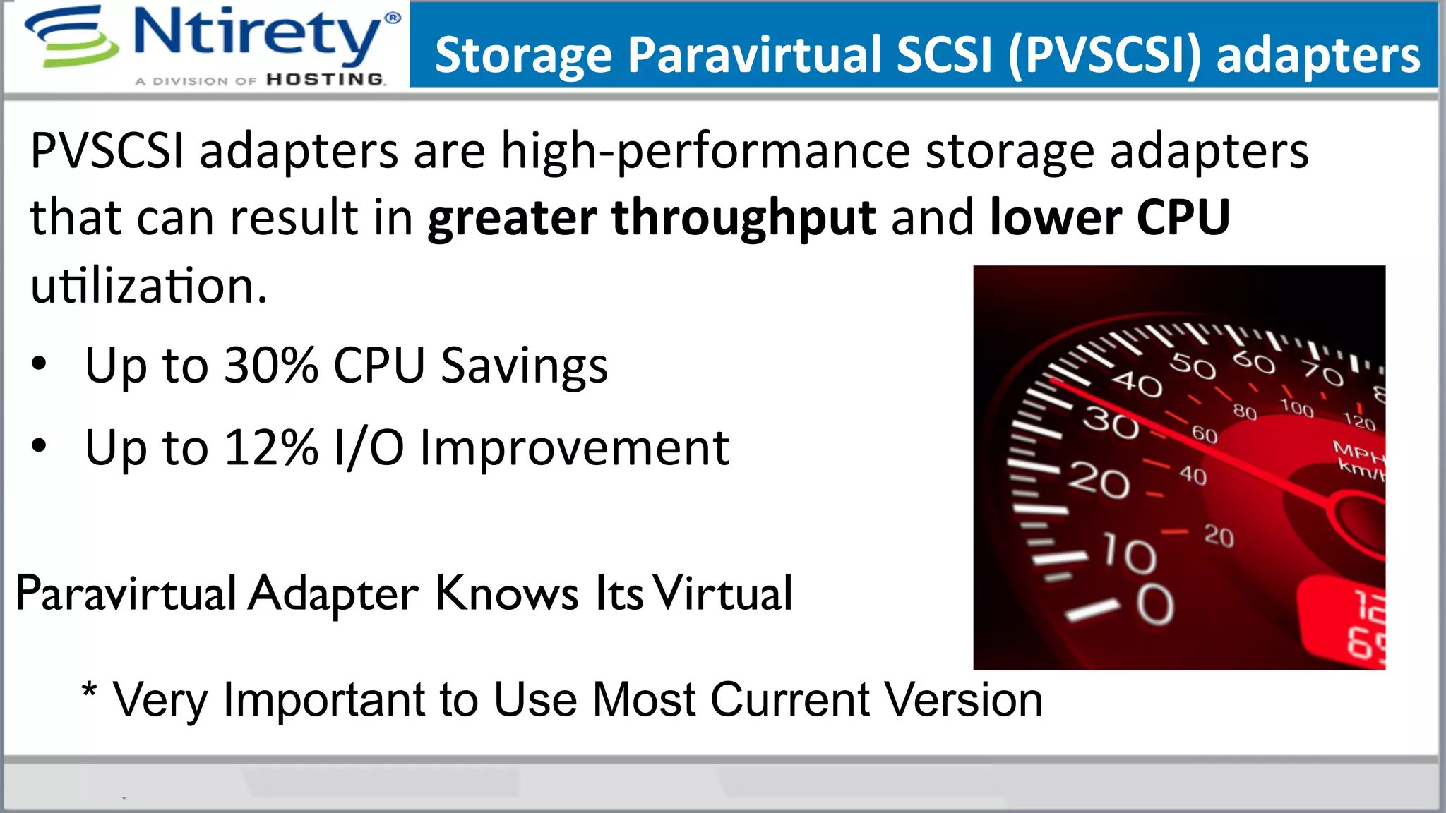 Storage	
  Paravirtual	
  SCSI	
  (PVSCSI)	
  adapters	
  	
  	
  
PVSCSI	
  adapters	
  are	
  high-­‐performance	
  storage	
  adapters	
  
that	
  can	
  result	
  in	
  greater	
  throughput	
  and	
  lower	
  CPU	
  
uSlizaSon.	
  	
  
•  Up	
  to	
  30%	
  CPU	
  Savings	
  
•  Up	
  to	
  12%	
  I/O	
  Improvement	
  
	
  
Paravirtual Adapter Knows ItsVirtual 	

* Very Important to Use Most Current Version
 