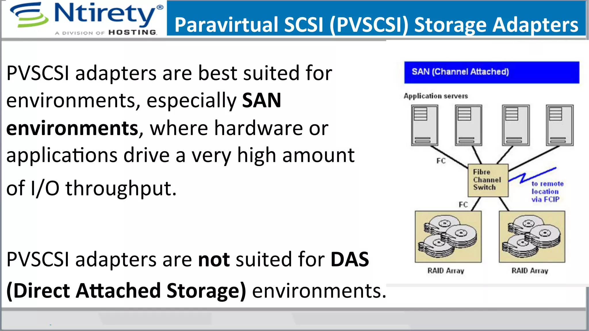  	
  
PVSCSI	
  adapters	
  are	
  best	
  suited	
  for	
  
environments,	
  especially	
  SAN	
  
environments,	
  where	
  hardware	
  or	
  
applicaSons	
  drive	
  a	
  very	
  high	
  amount	
  	
  
of	
  I/O	
  throughput.	
  	
  
	
  
PVSCSI	
  adapters	
  are	
  not	
  suited	
  for	
  DAS	
  
(Direct	
  Afached	
  Storage)	
  environments.	
  	
  	
  
Paravirtual	
  SCSI	
  (PVSCSI)	
  Storage	
  Adapters	
  
 