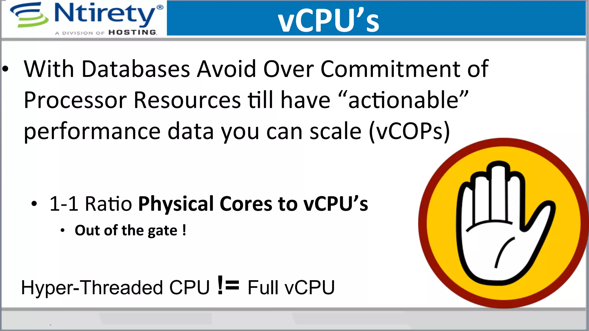 vCPU’s	
  
•  With	
  Databases	
  Avoid	
  Over	
  Commitment	
  of	
  
Processor	
  Resources	
  Sll	
  have	
  “acSonable”	
  
performance	
  data	
  you	
  can	
  scale	
  (vCOPs)	
  
	
  
•  1-­‐1	
  RaSo	
  Physical	
  Cores	
  to	
  vCPU’s	
  
•  Out	
  of	
  the	
  gate	
  !	
  
	
  
Hyper-Threaded CPU != Full vCPU
 