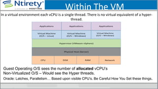 Within	
  The	
  VM	
  
In	
  a	
  virtual	
  environment	
  each	
  vCPU	
  is	
  a	
  single	
  thread.	
  There	
  is	
  no	
  virtual	
  equivalent	
  of	
  a	
  hyper-­‐
thread.	
  	
  
Guest Operating O/S sees the number of allocated vCPU’s
Non-Virtualized O/S – Would see the Hyper threads.
Oracle: Latches, Parallelism… Based upon visible CPU’s. Be Careful How You Set these things.
 