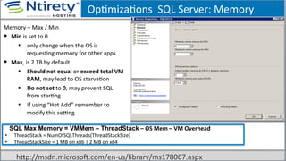 OpSmizaSons	
  	
  SQL	
  Server:	
  Memory	
  
Memory	
  –	
  Max	
  /	
  Min	
  
§  Min	
  is	
  set	
  to	
  0	
  
•  only	
  change	
  when	
  the	
  OS	
  is	
  
requesSng	
  memory	
  for	
  other	
  apps	
  
§  Max,	
  is	
  2	
  TB	
  by	
  default	
  
•  Should	
  not	
  equal	
  or	
  exceed	
  total	
  VM	
  
RAM,	
  may	
  lead	
  to	
  OS	
  starvaSon	
  
•  Do	
  not	
  set	
  to	
  0,	
  may	
  prevent	
  SQL	
  
from	
  starSng	
  
•  If	
  using	
  “Hot	
  Add”	
  remember	
  to	
  
modify	
  this	
  seong	
  
SSQL Max Memory = VMMem – ThreadStack	
  –	
  OS	
  Mem	
  –	
  VM	
  Overhead	
  
•  ThreadStack	
  =	
  NumOfSQLThreads(ThreadStackSize)	
  
•  ThreadStackSize	
  =	
  1	
  MB	
  on	
  x86	
  |	
  2	
  MB	
  on	
  x64	
  
hxp://msdn.microsoU.com/en-­‐us/library/ms178067.aspx	
  
 