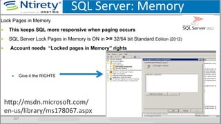 SQL	
  Server:	
  Memory	
  
107	
  
Lock Pages in Memory
■  This keeps SQL more responsive when paging occurs
■  SQL Server Lock Pages in Memory is ON in >= 32/64 bit Standard Edition (2012)
■  Account needs “Locked pages in Memory” rights
▪  Give it the RIGHTS
hxp://msdn.microsoU.com/
en-­‐us/library/ms178067.aspx	
  
 