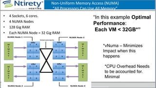 Non-­‐Uniform	
  Memory	
  Access	
  (NUMA)	
  
“All	
  Processors	
  Can	
  Use	
  All	
  Memory”	
  	
  
•  4	
  Sockets,	
  6	
  cores.	
  	
  
•  4	
  NUMA	
  Nodes	
  
•  128	
  Gig	
  RAM	
  
•  Each	
  NUMA	
  Node	
  =	
  32	
  Gig	
  RAM	
  
109	
  
“In this example Optimal
Performance:
Each VM < 32GB*”
*CPU Overhead Needs
to be accounted for.
Minimal
*vNuma – Minimizes
Impact when this
happens
 