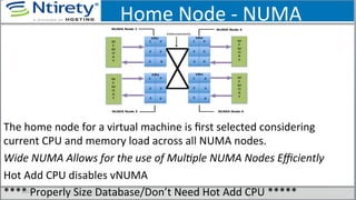 Home	
  Node	
  -­‐	
  NUMA	
  
The	
  home	
  node	
  for	
  a	
  virtual	
  machine	
  is	
  ﬁrst	
  selected	
  considering	
  
current	
  CPU	
  and	
  memory	
  load	
  across	
  all	
  NUMA	
  nodes.	
  
Wide	
  NUMA	
  Allows	
  for	
  the	
  use	
  of	
  Mul3ple	
  NUMA	
  Nodes	
  Eﬃciently	
  	
  
Hot	
  Add	
  CPU	
  disables	
  vNUMA	
  
****	
  Properly	
  Size	
  Database/Don’t	
  Need	
  Hot	
  Add	
  CPU	
  *****	
  110	
  
 