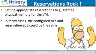 ReservaAons	
  Rock	
  !	
  
•  Set	
  the	
  appropriate	
  reservaSons	
  to	
  guarantee	
  
physical	
  memory	
  for	
  the	
  VM.	
  
•  In	
  many	
  cases,	
  the	
  conﬁgured	
  size	
  and	
  
reservaSon	
  size	
  could	
  be	
  the	
  same	
  
 