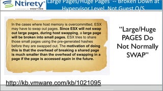 Large	
  Pages/Huge	
  Pages	
  	
  -­‐-­‐	
  Broken	
  Down	
  at	
  
Hypervisor	
  Level.	
  Not	
  Guest	
  O/S	
  
“Large/Huge
PAGES Do
Not Normally
SWAP”	

In the cases where host memory is overcommitted, ESX
may have to swap out pages. Since ESX will not swap
out large pages, during host swapping, a large page
will be broken into small pages. ESX tries to share
those small pages using the pre-generated hashes
before they are swapped out. The motivation of doing
this is that the overhead of breaking a shared page
is much smaller than the overhead of swapping in a
page if the page is accessed again in the future.
http://kb.vmware.com/kb/1021095
 