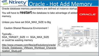 Oracle	
  -­‐	
  Hot	
  Add	
  Memory	
  
Oracle database memory parameters are defined at instance startup.
You will have to restart the database to take advantage of added
memory.
Unless you have set SGA_MAX_SIZE to Big
Caution Shared Resource Environment !
Typically…
SGA_TARGET_SIZE <= SGA_MAX_SIZE
or could be wasting memory
http://www.vmware.com/files/pdf/solutions/oracle/
Oracle_Databases_VMware_Workload_Characte
rization_Study.pdf
 