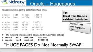 Oracle – Hugepages
/etc/security/limits.conf to set soft and hard limits.
oracle soft nofile 131072
oracle hard nofile 131072
oracle soft nproc 131072
oracle hard nproc 131072
oracle soft core unlimited
oracle hard core unlimited
# -- The following entries need to adjusted with HugePages settings
# oracle soft memlock 50000000
# oracle hard memlock 50000000
“HUGE PAGES Do Not Normally SWAP”	

 