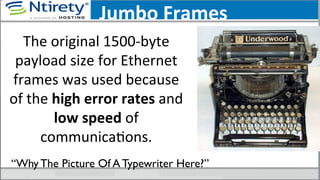 Jumbo	
  Frames	
  
The	
  original	
  1500-­‐byte	
  
payload	
  size	
  for	
  Ethernet	
  
frames	
  was	
  used	
  because	
  
of	
  the	
  high	
  error	
  rates	
  and	
  
low	
  speed	
  of	
  
communicaSons.	
  	
  
“Why The Picture Of A Typewriter Here?”	

 