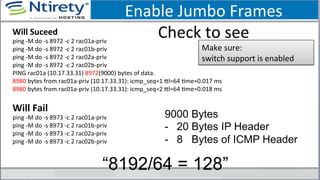 Enable	
  Jumbo	
  Frames	
  
Check	
  to	
  see	
  Will	
  Suceed	
  
ping	
  -­‐M	
  do	
  -­‐s	
  8972	
  -­‐c	
  2	
  rac01a-­‐priv	
  
ping	
  -­‐M	
  do	
  -­‐s	
  8972	
  -­‐c	
  2	
  rac01b-­‐priv	
  
ping	
  -­‐M	
  do	
  -­‐s	
  8972	
  -­‐c	
  2	
  rac02a-­‐priv	
  
ping	
  -­‐M	
  do	
  -­‐s	
  8972	
  -­‐c	
  2	
  rac02b-­‐priv	
  
PING	
  rac01a	
  (10.17.33.31)	
  8972(9000)	
  bytes	
  of	
  data.	
  
8980	
  bytes	
  from	
  rac01a-­‐priv	
  (10.17.33.31):	
  icmp_seq=1	
  xl=64	
  Sme=0.017	
  ms	
  
8980	
  bytes	
  from	
  rac01a-­‐priv	
  (10.17.33.31):	
  icmp_seq=2	
  xl=64	
  Sme=0.018	
  ms	
  
	
  
Will	
  Fail	
  
ping	
  -­‐M	
  do	
  -­‐s	
  8973	
  -­‐c	
  2	
  rac01a-­‐priv	
  
ping	
  -­‐M	
  do	
  -­‐s	
  8973	
  -­‐c	
  2	
  rac01b-­‐priv	
  
ping	
  -­‐M	
  do	
  -­‐s	
  8973	
  -­‐c	
  2	
  rac02a-­‐priv	
  
ping	
  -­‐M	
  do	
  -­‐s	
  8973	
  -­‐c	
  2	
  rac02b-­‐priv	
  
	
  
Make	
  sure:	
  	
  
switch	
  support	
  is	
  enabled	
  
9000 Bytes
-  20 Bytes IP Header
-  8 Bytes of ICMP Header
“8192/64 = 128”
 