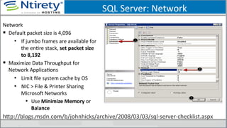SQL	
  Server:	
  Network	
  
Network	
  
§  Default	
  packet	
  size	
  is	
  4,096	
  
•  If	
  jumbo	
  frames	
  are	
  available	
  for	
  
the	
  enSre	
  stack,	
  set	
  packet	
  size	
  
to	
  8,192	
  
§  Maximize	
  Data	
  Throughput	
  for	
  
Network	
  ApplicaSons	
  
•  Limit	
  ﬁle	
  system	
  cache	
  by	
  OS	
  
•  NIC	
  >	
  File	
  &	
  Printer	
  Sharing	
  
MicrosoU	
  Networks	
  
•  Use	
  Minimize	
  Memory	
  or	
  
Balance	
  
hxp://blogs.msdn.com/b/johnhicks/archive/2008/03/03/sql-­‐server-­‐checklist.aspx	
  
 