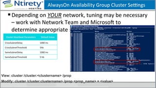 AlwaysOn	
  Availability	
  Group	
  Cluster	
  Seongs	
  
§ Depending	
  on	
  YOUR	
  network,	
  tuning	
  may	
  be	
  necessary	
  
–	
  work	
  with	
  Network	
  Team	
  and	
  MicrosoU	
  to	
  
determine	
  appropriate	
  seongs	
  
Cluster	
  Heartbeat	
  Parameters	
   Default	
  Value	
  
CrossSubnetDelay	
   1000	
  ms	
  
CrossSubnetThreshold	
   5hb	
  
SameSubnetDelay	
   1000	
  ms	
  
SameSubnetThreshold	
   5	
  hb	
  
View: cluster /cluster:<clustername> /prop
Modify: cluster /cluster:clustername> /prop <prop_name> = <value>
 