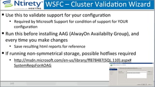 WSFC	
  –	
  Cluster	
  ValidaSon	
  Wizard	
  
143	
  
§ Use	
  this	
  to	
  validate	
  support	
  for	
  your	
  conﬁguraSon	
  
•  Required	
  by	
  MicrosoU	
  Support	
  for	
  condiSon	
  of	
  support	
  for	
  YOUR	
  
conﬁguraSon	
  
§ Run	
  this	
  before	
  installing	
  AAG	
  (AlwayOn	
  Availabilty	
  Group),	
  and	
  
every	
  Sme	
  you	
  make	
  changes	
  
•  Save	
  resulSng	
  html	
  reports	
  for	
  reference	
  
§ If	
  running	
  non-­‐symmetrical	
  storage,	
  possible	
  hoƒixes	
  required	
  
•  hxp://msdn.microsoU.com/en-­‐us/library/ﬀ878487(SQL.110).aspx#	
  
SystemReqsForAOAG	
  	
  
 