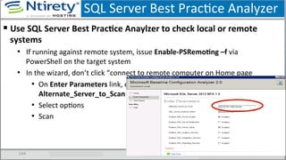 SQL	
  Server	
  Best	
  PracSce	
  Analyzer	
  
144	
  
§ Use	
  SQL	
  Server	
  Best	
  PracAce	
  Anaylzer	
  to	
  check	
  local	
  or	
  remote	
  
systems	
  
•  If	
  running	
  against	
  remote	
  system,	
  issue	
  Enable-­‐PSRemoAng	
  –f	
  via	
  
PowerShell	
  on	
  the	
  target	
  system	
  
•  In	
  the	
  wizard,	
  don’t	
  click	
  “connect	
  to	
  remote	
  computer	
  on	
  Home	
  page	
  
•  On	
  Enter	
  Parameters	
  link,	
  enter	
  SQL	
  Server	
  under	
  
Alternate_Server_to_Scan	
  
•  Select	
  opSons	
  
•  Scan	
  
 