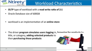 Workload	
  CharacterisScs	
  
•  OLTP	
  type	
  of	
  workload	
  with	
  a	
  read	
  write	
  raAo	
  of	
  2:1	
  	
  
•  Oracle	
  Database	
  size	
  of	
  600GB	
  
•  workload	
  is	
  an	
  implementaSon	
  of	
  an	
  online	
  store	
  
•  The	
  driver	
  program	
  simulates	
  users	
  logging	
  in,	
  browsing	
  for	
  products	
  by	
  
Stle,	
  or	
  category,	
  adding	
  selected	
  products	
  to	
  their	
  shopping	
  cart,	
  and	
  
then	
  purchasing	
  those	
  products	
  
23	
  
 