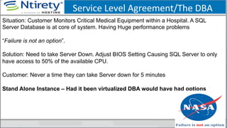 Service	
  Level	
  Agreement/The	
  DBA	
  
Situation: Customer Monitors Critical Medical Equipment within a Hospital. A SQL
Server Database is at core of system. Having Huge performance problems
“Failure is not an option”.
Solution: Need to take Server Down. Adjust BIOS Setting Causing SQL Server to only
have access to 50% of the available CPU.
Customer: Never a time they can take Server down for 5 minutes
Stand Alone Instance – Had it been virtualized DBA would have had options
 