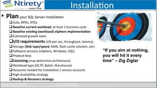 InstallaSon	
  
•  Plan	
  your	
  SQL	
  Server	
  installaSon	
  
q SLAs,	
  RPOs,	
  RTOs	
  
q Baseline	
  current	
  workload,	
  at	
  least	
  1	
  business	
  cycle	
  
q Baseline	
  exisAng	
  (workload)	
  vSphere	
  implementaAon	
  
q EsSmated	
  growth	
  rates	
  
q I/O	
  requirements	
  (I/O	
  per	
  sec,	
  throughput,	
  latency)	
  
q Storage	
  (Disk	
  type/speed,	
  RAID,	
  ﬂash	
  cache	
  soluSon,	
  etc)	
  
q SoUware	
  versions	
  (vSphere,	
  Windows,	
  SQL)	
  
q Product	
  Keys	
  
q Licensing	
  (may	
  determine	
  architecture)	
  
q Workload	
  type	
  (OLTP,	
  Batch,	
  Warehouse)	
  
q Accounts	
  needed	
  for	
  installaSon	
  /	
  service	
  accounts	
  
q High	
  Availability	
  strategy	
  
q Backup	
  &	
  Recovery	
  strategy	
  
“If you aim at nothing,
you will hit it every
time” – Zig Ziglar
 