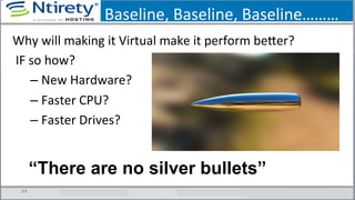 Baseline,	
  Baseline,	
  Baseline………	
  
44	
  
Why	
  will	
  making	
  it	
  Virtual	
  make	
  it	
  perform	
  bexer?	
  
	
  IF	
  so	
  how?	
  
– New	
  Hardware?	
  
– Faster	
  CPU?	
  
– Faster	
  Drives?	
  
“There are no silver bullets”
 