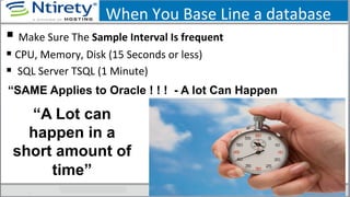 When	
  You	
  Base	
  Line	
  a	
  database	
  
§ 	
  Make	
  Sure	
  The	
  Sample	
  Interval	
  Is	
  frequent	
  
§ CPU,	
  Memory,	
  Disk	
  (15	
  Seconds	
  or	
  less)	
  
§ 	
  SQL	
  Server	
  TSQL	
  (1	
  Minute)	
  
“A Lot can
happen in a
short amount of
time”
“SAME Applies to Oracle ! ! ! - A lot Can Happen
 