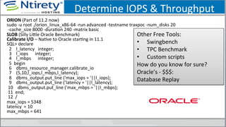 Determine	
  IOPS	
  &	
  Throughput	
  
ORION	
  (Part	
  of	
  11.2	
  now)	
  
sudo	
  -­‐u	
  root	
  ./orion_linux_x86-­‐64	
  -­‐run	
  advanced	
  -­‐testname	
  traxpoc	
  -­‐num_disks	
  20	
  
	
  -­‐cache_size	
  8000	
  -­‐duraSon	
  240	
  -­‐matrix	
  basic	
  
SLOB	
  (Silly	
  Lixle	
  Oracle	
  Benchmark)	
  
Calibrate	
  I/O	
  –	
  NaSve	
  to	
  Oracle	
  starSng	
  in	
  11.1	
  
SQL>	
  declare	
  
	
  	
  2	
  	
  	
  	
  l_latency	
  	
  	
  integer;	
  
	
  	
  3	
  	
  	
  	
  l_iops	
  	
  	
  	
  	
  	
  integer;	
  	
  	
  	
  	
  	
  
	
  	
  4	
  	
  	
  	
  l_mbps	
  	
  	
  	
  	
  	
  integer;	
  	
  
	
  	
  5	
  	
  begin	
  	
  	
  	
  	
  
	
  	
  6	
  	
  	
  	
  dbms_resource_manager.calibrate_io	
  
	
  	
  7	
  	
  	
  	
  (5,10,l_iops,l_mbps,l_latency);	
  
	
  	
  8	
  	
  	
  	
  dbms_output.put_line	
  ('max_iops	
  =	
  '||l_iops);	
  
	
  	
  9	
  	
  	
  	
  dbms_output.put_line	
  (’latency	
  =	
  '||l_latency);	
  
	
  10	
  	
  	
  	
  dbms_output.put_line	
  ('max_mbps	
  =	
  '||l_mbps);	
  
	
  11	
  	
  end;	
  
	
  12	
  	
  /	
  
max_iops	
  =	
  5348	
  
latency	
  	
  =	
  10	
  
max_mbps	
  =	
  641	
  
	
  
Other	
  Free	
  Tools:	
  
•  Swingbench	
  	
  	
  	
  
•  TPC	
  Benchmark	
  	
  	
  
•  Custom	
  scripts	
  
How	
  do	
  you	
  know	
  for	
  sure?	
  
Oracle’s	
  -­‐	
  $$$:	
  
Database	
  Replay	
  
 