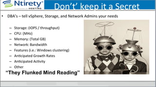 Don’t’	
  keep	
  it	
  a	
  Secret	
  
•  DBA’s	
  –	
  tell	
  vSphere,	
  Storage,	
  and	
  Network	
  Admins	
  your	
  needs	
  	
  
–  Storage:	
  (IOPS	
  /	
  throughput)	
  	
  
–  CPU:	
  (MHz)	
  
–  Memory:	
  (Total	
  GB)	
  
–  Network:	
  Bandwidth	
  
–  Features	
  (i.e.:	
  Windows	
  clustering)	
  
–  AnScipated	
  Growth	
  Rates	
  
–  AnScipated	
  AcSvity	
  
–  Other	
  
“They Flunked Mind Reading”
 