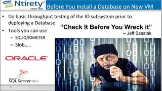 Before	
  You	
  Install	
  a	
  Database	
  on	
  New	
  VM	
  
•  Do	
  basic	
  throughput	
  tesSng	
  of	
  the	
  IO	
  subsystem	
  prior	
  to	
  
deploying	
  a	
  Database	
  
•  Tools	
  you	
  can	
  use	
  
–  SQLIO/IOMETER	
  
–  Slob…..	
  
61	
  
“Check It Before You Wreck it”
-- Jeff Szastak
 