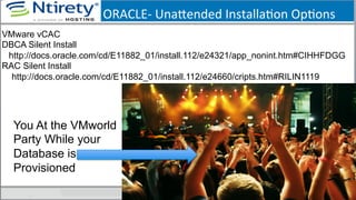 ORACLE-­‐	
  Unaxended	
  InstallaSon	
  OpSons	
  
You At the VMworld
Party While your
Database is
Provisioned
VMware vCAC
DBCA Silent Install
http://docs.oracle.com/cd/E11882_01/install.112/e24321/app_nonint.htm#CIHHFDGG
RAC Silent Install
http://docs.oracle.com/cd/E11882_01/install.112/e24660/cripts.htm#RILIN1119
 