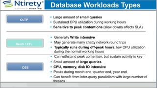 OLTP
§  Large amount of small queries
§  Sustained CPU utilization during working hours
§  Sensitive to peak contentions (slow downs affects SLA)
§  Generally Write intensive
§  May generate many chatty network round trips
§  Typically runs during off-peak hours, low CPU utilization
during the normal working hours
§  Can withstand peak contention, but sustain activity is key
Batch / ETL
Database Workloads Types
DSS
§  Small amount of large queries
§  CPU, memory, disk IO intensive
§  Peaks during month end, quarter end, year end
§  Can benefit from inter-query parallelism with large number of
threads
 