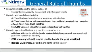 General	
  Rule	
  of	
  Thumbs	
  
•  Resource	
  uSlizaSon	
  is	
  the	
  basics,	
  but	
  not	
  all	
  
•  Consider	
  business,	
  security,	
  management,	
  and	
  other	
  requirements	
  
•  Consider	
  workload	
  characterisScs	
  	
  
•  OLTP	
  workloads	
  can	
  be	
  stacked	
  up	
  to	
  a	
  sustained	
  uSlizaSon	
  level	
  
•  OLTP	
  workloads	
  that	
  are	
  high	
  usage	
  during	
  day	
  Ame,	
  and	
  batch	
  workloads	
  that	
  run	
  during	
  
oﬀ-­‐peak	
  hours	
  mixed	
  well	
  together	
  
•  Batch/ETL	
  workloads	
  with	
  diﬀerent	
  peak	
  periods	
  share	
  well	
  together	
  
•  Consider	
  operaSonal	
  history,	
  e.g.	
  month	
  end,	
  quarter	
  end	
  
•  AddiAonal	
  VMs	
  may	
  be	
  added	
  to	
  handle	
  peak	
  period	
  during	
  month	
  end,	
  quarter	
  end,	
  and	
  
year	
  end	
  if	
  scale	
  out	
  is	
  a	
  possibility	
  
•  CPU,	
  memory	
  hot-­‐add	
  may	
  be	
  used	
  to	
  handle	
  the	
  peak	
  workload	
  
•  Reduce	
  VM	
  density,	
  or	
  add	
  more	
  hosts	
  to	
  the	
  cluster	
  
 