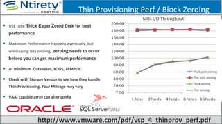 Thin	
  Provisioning	
  Perf	
  /	
  Block	
  Zeroing	
  
MBs	
  I/O	
  Throughput	
  
§  USE	
   use Thick Eager Zerod Disk for best
performance	
  
§  Maximum	
  Performance	
  happens	
  eventually,	
  but	
  
when	
  using	
  lazy	
  zeroing,	
  	
  zeroing	
  needs	
  to	
  occur	
  
before	
  you	
  can	
  get	
  maximum	
  performance	
  
§  At	
  minimum	
  	
  Databases,	
  LOGS,	
  TEMPDB	
  
§  Check	
  with	
  Storage	
  Vendor	
  to	
  see	
  how	
  they	
  handle	
  
Thin	
  Provisioning.	
  Your	
  Mileage	
  may	
  vary	
  
§  VAAI	
  capable	
  array	
  can	
  alter	
  conﬁg	
  
hfp://www.vmware.com/pdf/vsp_4_thinprov_perf.pdf	
  
 