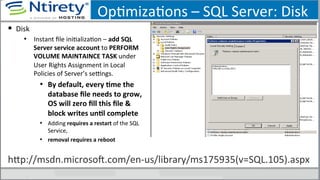OpSmizaSons	
  –	
  SQL	
  Server:	
  Disk	
  
§  Disk	
  
•  Instant	
  ﬁle	
  iniSalizaSon	
  –	
  add	
  SQL	
  
Server	
  service	
  account	
  to	
  PERFORM	
  
VOLUME	
  MAINTAINCE	
  TASK	
  under	
  
User	
  Rights	
  Assignment	
  in	
  Local	
  
Policies	
  of	
  Server’s	
  seongs.	
  
•  By	
  default,	
  every	
  Ame	
  the	
  
database	
  ﬁle	
  needs	
  to	
  grow,	
  
OS	
  will	
  zero	
  ﬁll	
  this	
  ﬁle	
  &	
  
block	
  writes	
  unAl	
  complete	
  
•  Adding	
  requires	
  a	
  restart	
  of	
  the	
  SQL	
  
Service,	
  	
  
•  removal	
  requires	
  a	
  reboot	
  
hxp://msdn.microsoU.com/en-­‐us/library/ms175935(v=SQL.105).aspx	
  
 