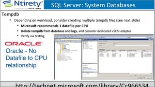 SQL	
  Server:	
  System	
  Databases	
  
Tempdb	
  
•  Depending	
  on	
  workload,	
  consider	
  creaSng	
  mulSple	
  tempdb	
  ﬁles	
  (see	
  next	
  slide)	
  
•  Microson	
  recommends	
  1	
  dataﬁle	
  per	
  CPU	
  	
  
•  Isolate	
  tempdb	
  from	
  database	
  and	
  logs,	
  and	
  consider	
  dedicated	
  vSCSI	
  adapter	
  
•  Verify	
  via	
  tesSng	
  
Oracle - No
Datafile to CPU
relationship
 