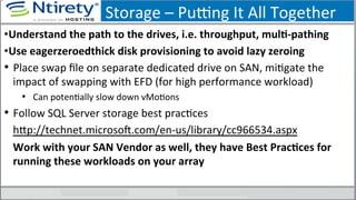 Storage	
  –	
  Puong	
  It	
  All	
  Together	
  
• Understand	
  the	
  path	
  to	
  the	
  drives,	
  i.e.	
  throughput,	
  mulA-­‐pathing	
  
• Use	
  eagerzeroedthick	
  disk	
  provisioning	
  to	
  avoid	
  lazy	
  zeroing	
  
•  Place	
  swap	
  ﬁle	
  on	
  separate	
  dedicated	
  drive	
  on	
  SAN,	
  miSgate	
  the	
  
impact	
  of	
  swapping	
  with	
  EFD	
  (for	
  high	
  performance	
  workload)	
  
•  Can	
  potenSally	
  slow	
  down	
  vMoSons	
  
•  Follow	
  SQL	
  Server	
  storage	
  best	
  pracSces	
  
hxp://technet.microsoU.com/en-­‐us/library/cc966534.aspx	
  
Work	
  with	
  your	
  SAN	
  Vendor	
  as	
  well,	
  they	
  have	
  Best	
  PracAces	
  for	
  
running	
  these	
  workloads	
  on	
  your	
  array	
  
	
  
 