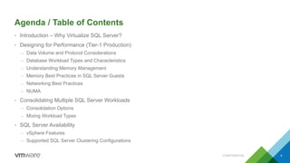 Agenda / Table of Contents
• Introduction – Why Virtualize SQL Server?
• Designing for Performance (Tier-1 Production)
– Data Volume and Protocol Considerations
– Database Workload Types and Characteristics
– Understanding Memory Management
– Memory Best Practices in SQL Server Guests
– Networking Best Practices
– NUMA
• Consolidating Multiple SQL Server Workloads
– Consolidation Options
– Mixing Workload Types
• SQL Server Availability
– vSphere Features
– Supported SQL Server Clustering Configurations
CONFIDENTIAL 4
 