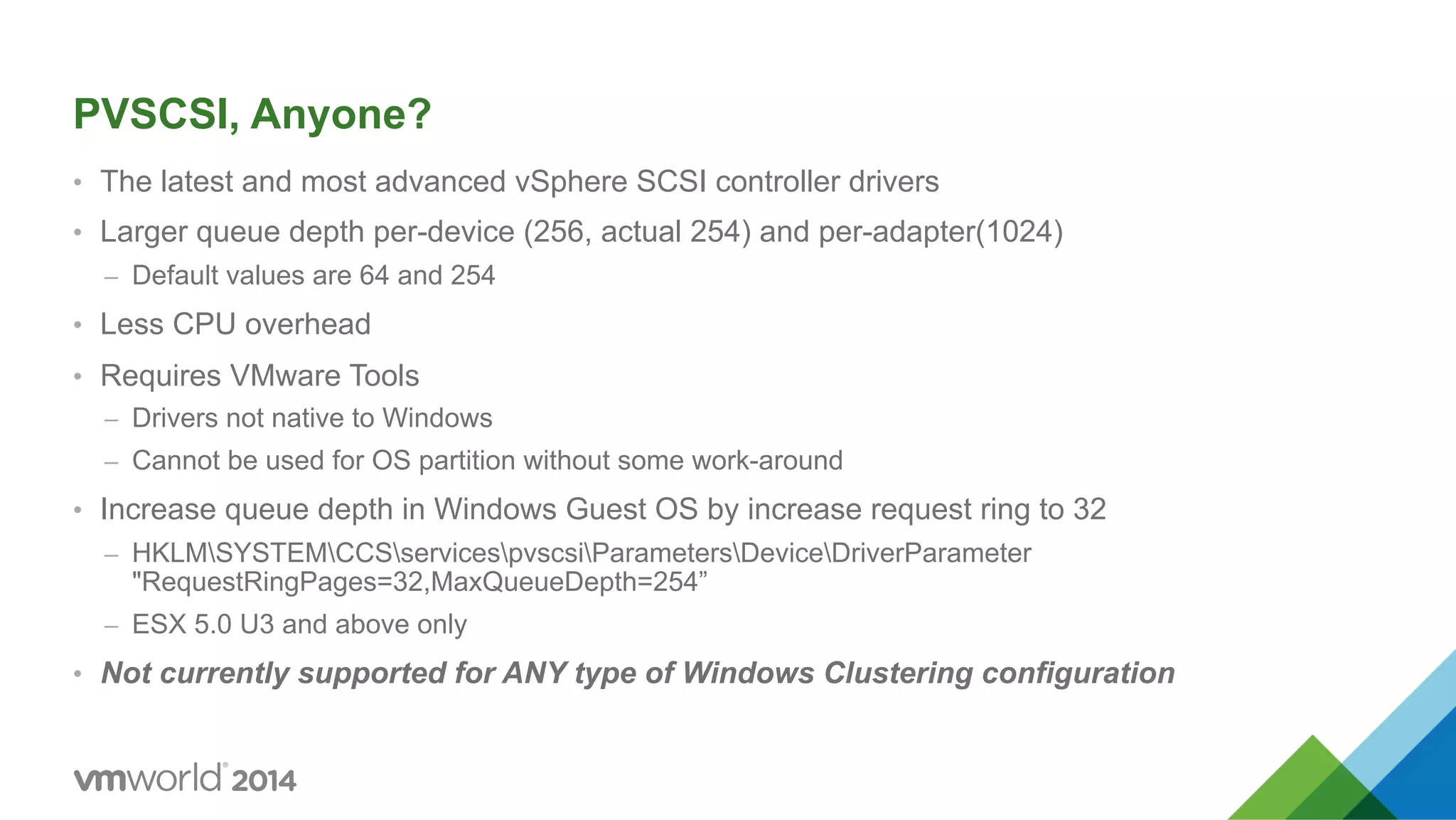 PVSCSI, Anyone? •  The latest and most advanced vSphere SCSI controller drivers •  Larger queue depth per-device (256, actual 254) and per-adapter(1024) –  Default values are 64 and 254 •  Less CPU overhead •  Requires VMware Tools –  Drivers not native to Windows –  Cannot be used for OS partition without some work-around •  Increase queue depth in Windows Guest OS by increase request ring to 32 –  HKLMSYSTEMCCSservicespvscsiParametersDeviceDriverParameter "RequestRingPages=32,MaxQueueDepth=254” –  ESX 5.0 U3 and above only •  Not currently supported for ANY type of Windows Clustering configuration 