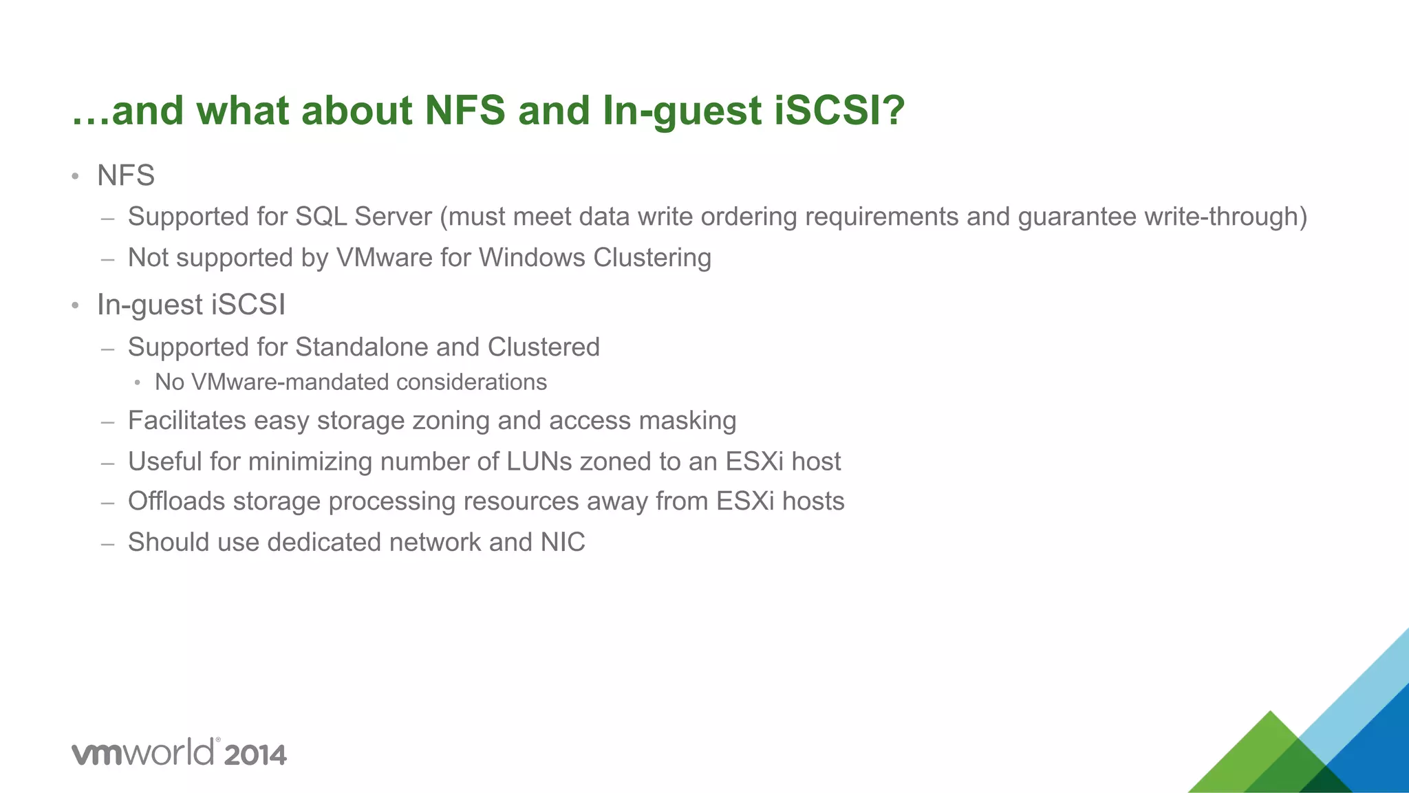 …and what about NFS and In-guest iSCSI? •  NFS –  Supported for SQL Server (must meet data write ordering requirements and guarantee write-through) –  Not supported by VMware for Windows Clustering •  In-guest iSCSI –  Supported for Standalone and Clustered •  No VMware-mandated considerations –  Facilitates easy storage zoning and access masking –  Useful for minimizing number of LUNs zoned to an ESXi host –  Offloads storage processing resources away from ESXi hosts –  Should use dedicated network and NIC 