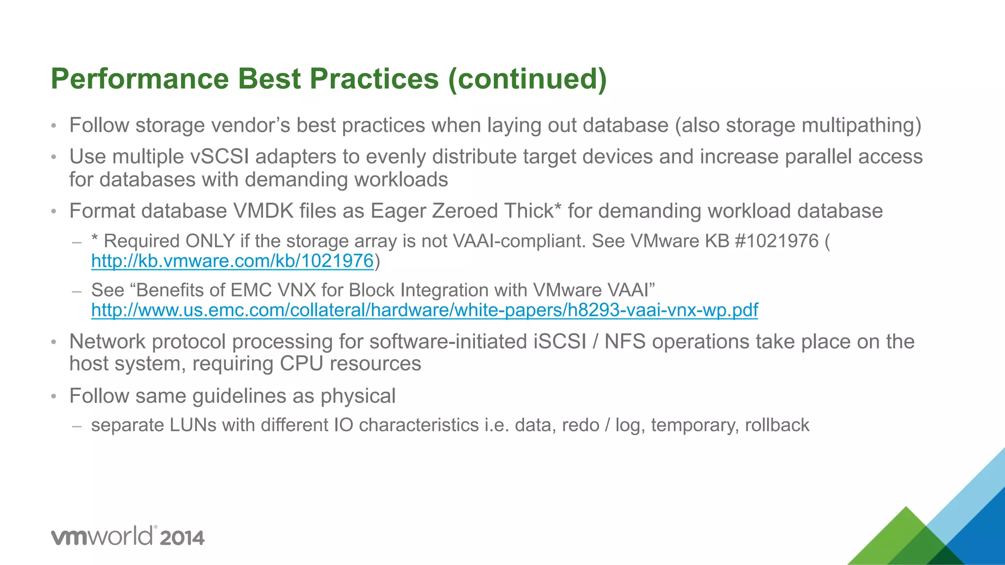 Performance Best Practices (continued) •  Follow storage vendor’s best practices when laying out database (also storage multipathing) •  Use multiple vSCSI adapters to evenly distribute target devices and increase parallel access for databases with demanding workloads •  Format database VMDK files as Eager Zeroed Thick* for demanding workload database –  * Required ONLY if the storage array is not VAAI-compliant. See VMware KB #1021976 ( http://kb.vmware.com/kb/1021976) –  See “Benefits of EMC VNX for Block Integration with VMware VAAI” http://www.us.emc.com/collateral/hardware/white-papers/h8293-vaai-vnx-wp.pdf •  Network protocol processing for software-initiated iSCSI / NFS operations take place on the host system, requiring CPU resources •  Follow same guidelines as physical –  separate LUNs with different IO characteristics i.e. data, redo / log, temporary, rollback 