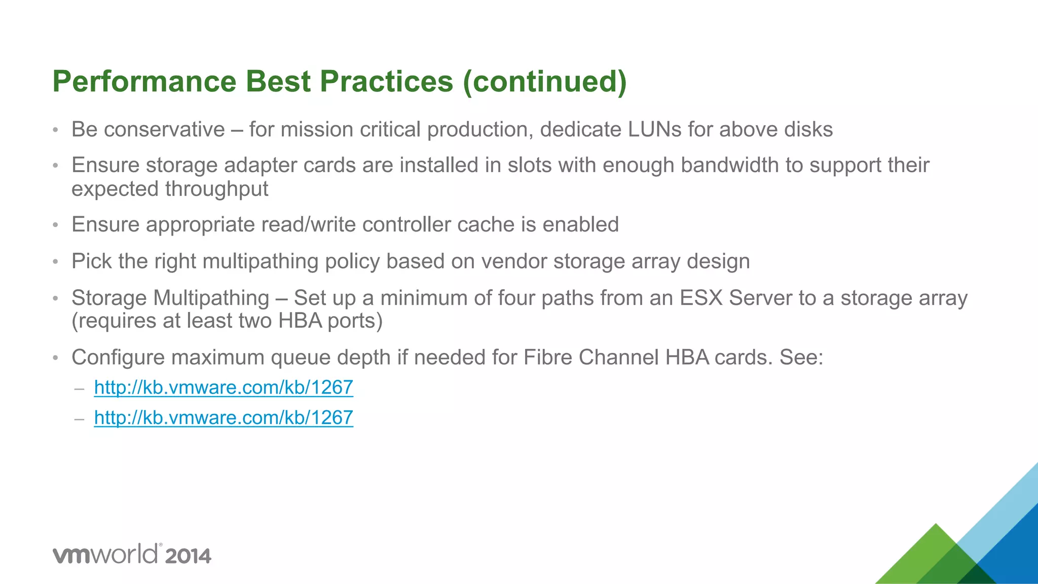 Performance Best Practices (continued) •  Be conservative – for mission critical production, dedicate LUNs for above disks •  Ensure storage adapter cards are installed in slots with enough bandwidth to support their expected throughput •  Ensure appropriate read/write controller cache is enabled •  Pick the right multipathing policy based on vendor storage array design •  Storage Multipathing – Set up a minimum of four paths from an ESX Server to a storage array (requires at least two HBA ports) •  Configure maximum queue depth if needed for Fibre Channel HBA cards. See: –  http://kb.vmware.com/kb/1267 –  http://kb.vmware.com/kb/1267 