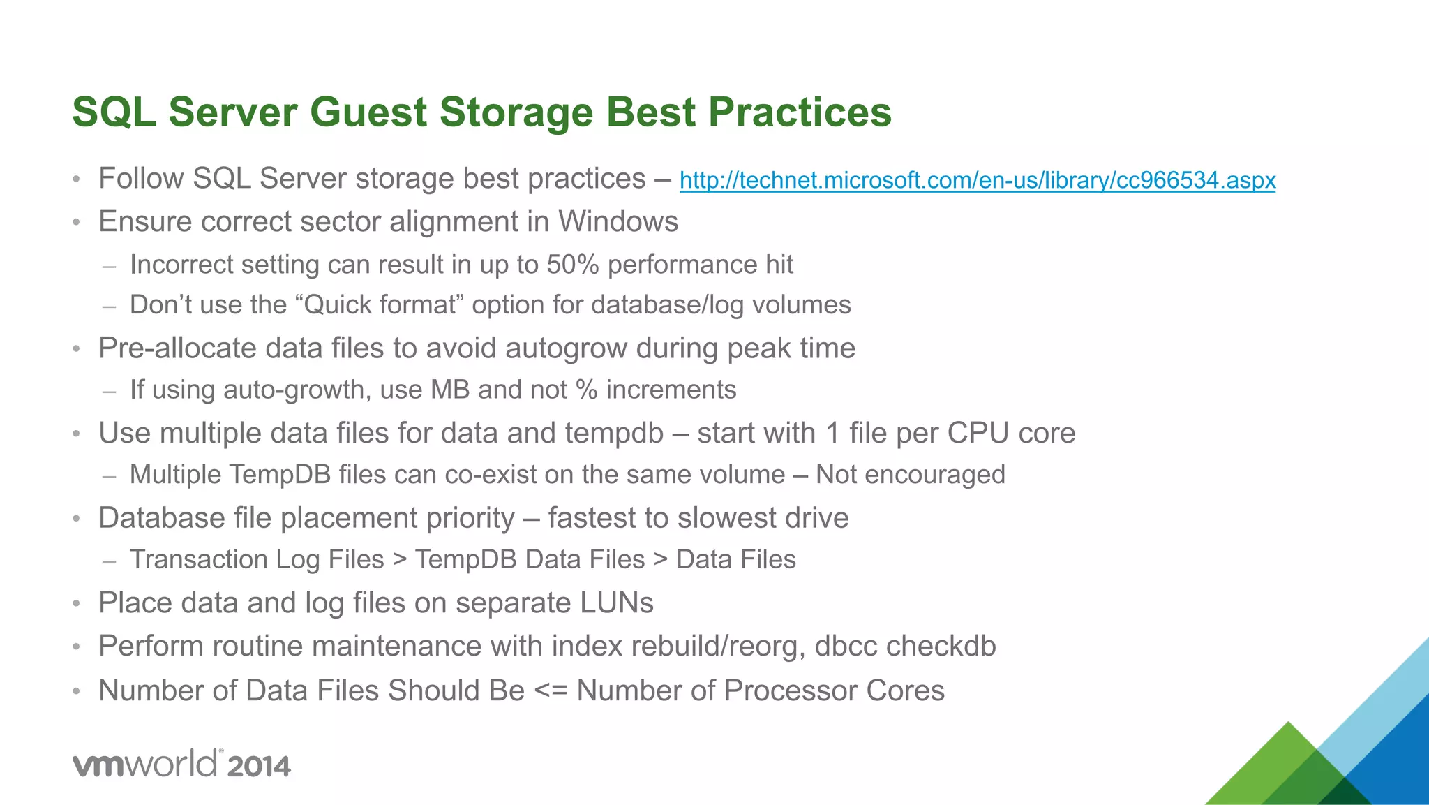 SQL Server Guest Storage Best Practices •  Follow SQL Server storage best practices – http://technet.microsoft.com/en-us/library/cc966534.aspx •  Ensure correct sector alignment in Windows –  Incorrect setting can result in up to 50% performance hit –  Don’t use the “Quick format” option for database/log volumes •  Pre-allocate data files to avoid autogrow during peak time –  If using auto-growth, use MB and not % increments •  Use multiple data files for data and tempdb – start with 1 file per CPU core –  Multiple TempDB files can co-exist on the same volume – Not encouraged •  Database file placement priority – fastest to slowest drive –  Transaction Log Files > TempDB Data Files > Data Files •  Place data and log files on separate LUNs •  Perform routine maintenance with index rebuild/reorg, dbcc checkdb •  Number of Data Files Should Be <= Number of Processor Cores 