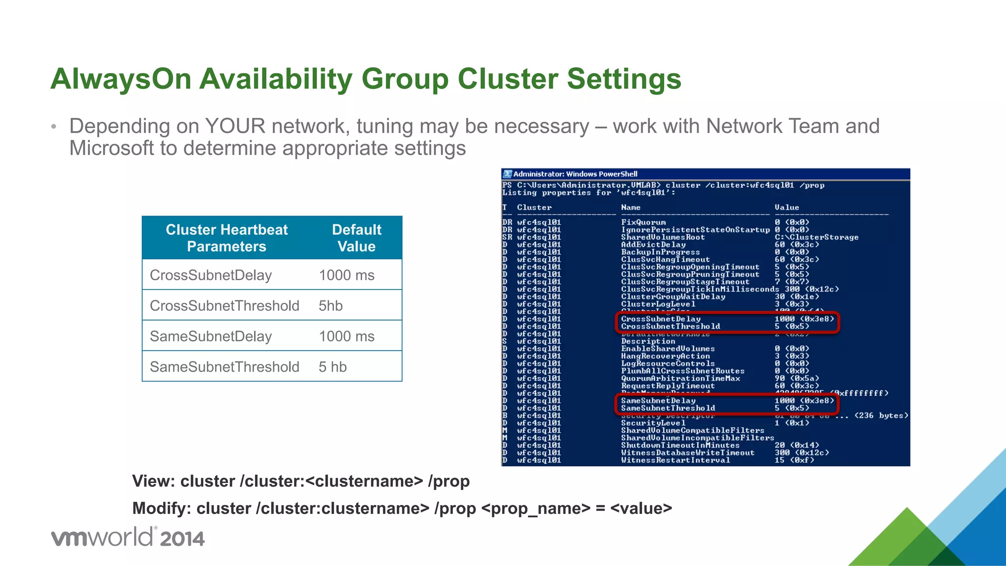 AlwaysOn Availability Group Cluster Settings •  Depending on YOUR network, tuning may be necessary – work with Network Team and Microsoft to determine appropriate settings Cluster Heartbeat Parameters Default Value CrossSubnetDelay 1000 ms CrossSubnetThreshold 5hb SameSubnetDelay 1000 ms SameSubnetThreshold 5 hb View: cluster /cluster:<clustername> /prop Modify: cluster /cluster:clustername> /prop <prop_name> = <value> 