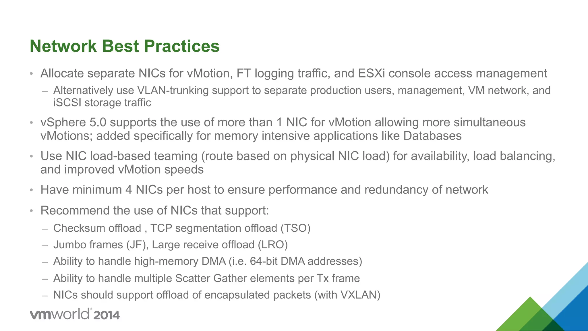 Network Best Practices •  Allocate separate NICs for vMotion, FT logging traffic, and ESXi console access management –  Alternatively use VLAN-trunking support to separate production users, management, VM network, and iSCSI storage traffic •  vSphere 5.0 supports the use of more than 1 NIC for vMotion allowing more simultaneous vMotions; added specifically for memory intensive applications like Databases •  Use NIC load-based teaming (route based on physical NIC load) for availability, load balancing, and improved vMotion speeds •  Have minimum 4 NICs per host to ensure performance and redundancy of network •  Recommend the use of NICs that support: –  Checksum offload , TCP segmentation offload (TSO) –  Jumbo frames (JF), Large receive offload (LRO) –  Ability to handle high-memory DMA (i.e. 64-bit DMA addresses) –  Ability to handle multiple Scatter Gather elements per Tx frame –  NICs should support offload of encapsulated packets (with VXLAN) 